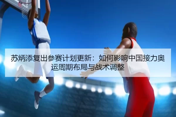 苏炳添复出参赛计划更新：如何影响中国接力奥运周期布局与战术调整